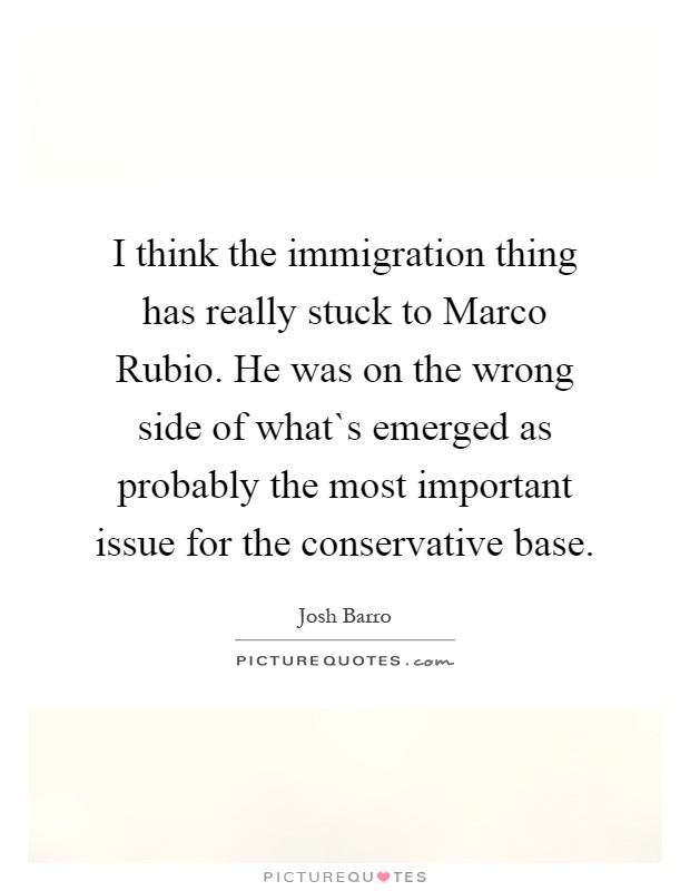 I think the immigration thing has really stuck to Marco Rubio. He was on the wrong side of what`s emerged as probably the most important issue for the conservative base Picture Quote #1
