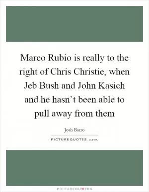 Marco Rubio is really to the right of Chris Christie, when Jeb Bush and John Kasich and he hasn`t been able to pull away from them Picture Quote #1