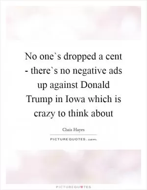 No one`s dropped a cent - there`s no negative ads up against Donald Trump in Iowa which is crazy to think about Picture Quote #1