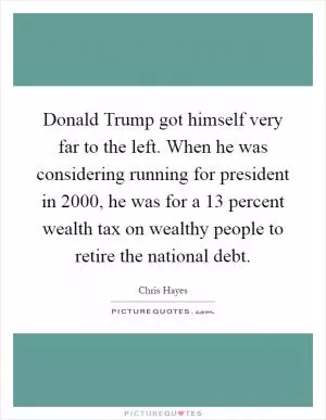 Donald Trump got himself very far to the left. When he was considering running for president in 2000, he was for a 13 percent wealth tax on wealthy people to retire the national debt Picture Quote #1