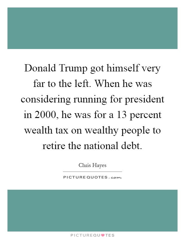 Donald Trump got himself very far to the left. When he was considering running for president in 2000, he was for a 13 percent wealth tax on wealthy people to retire the national debt Picture Quote #1