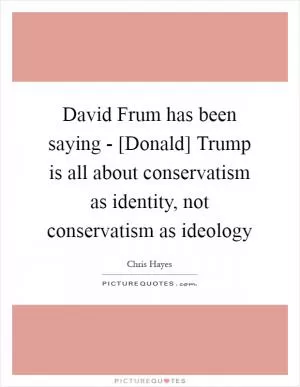 David Frum has been saying - [Donald] Trump is all about conservatism as identity, not conservatism as ideology Picture Quote #1