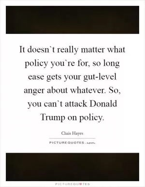 It doesn`t really matter what policy you`re for, so long ease gets your gut-level anger about whatever. So, you can`t attack Donald Trump on policy Picture Quote #1