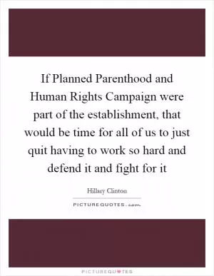 If Planned Parenthood and Human Rights Campaign were part of the establishment, that would be time for all of us to just quit having to work so hard and defend it and fight for it Picture Quote #1