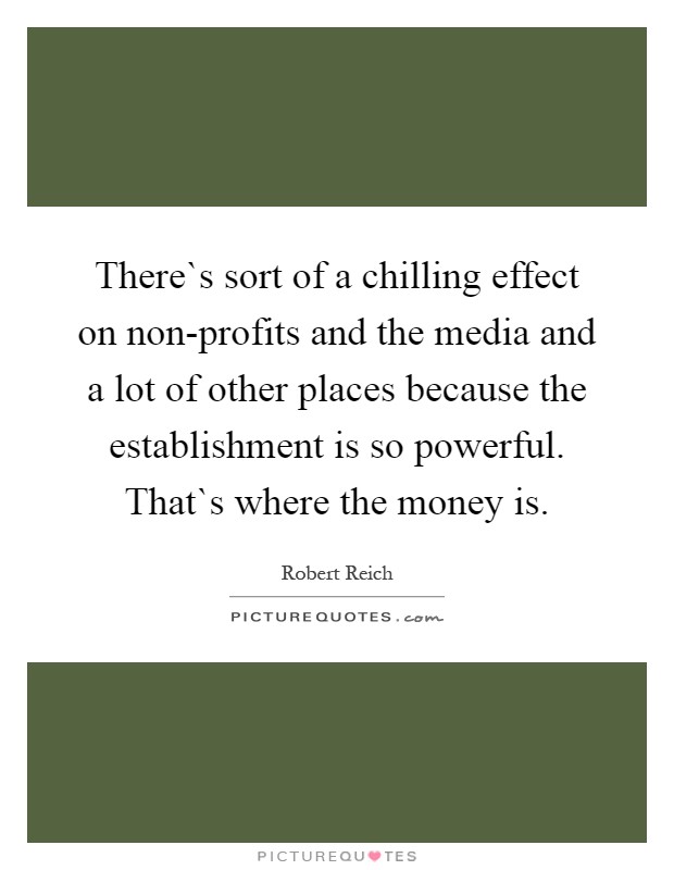 There`s sort of a chilling effect on non-profits and the media and a lot of other places because the establishment is so powerful. That`s where the money is Picture Quote #1