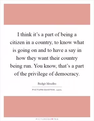 I think it’s a part of being a citizen in a country, to know what is going on and to have a say in how they want their country being run. You know, that’s a part of the privilege of democracy Picture Quote #1