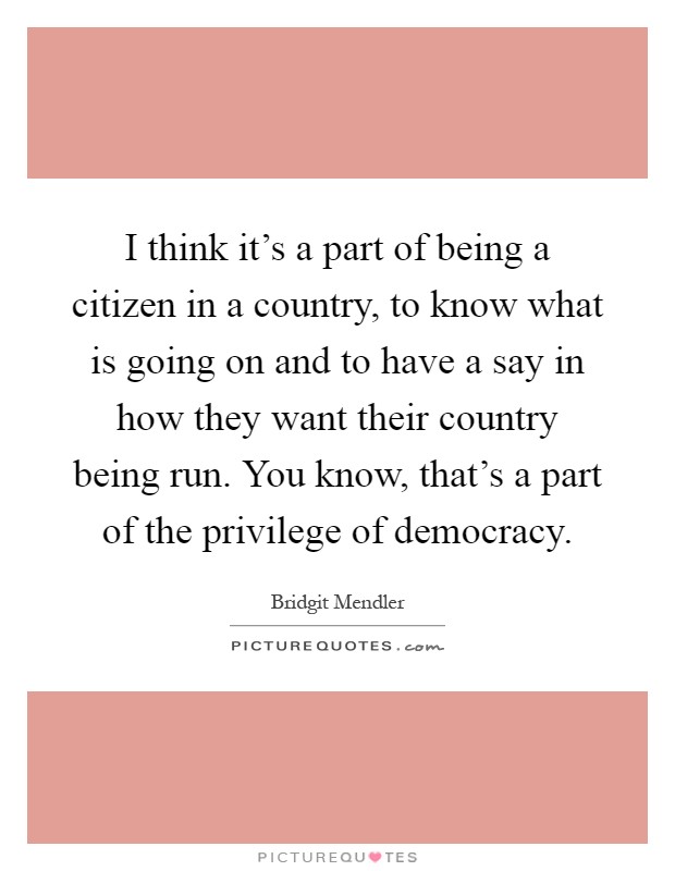 I think it's a part of being a citizen in a country, to know what is going on and to have a say in how they want their country being run. You know, that's a part of the privilege of democracy Picture Quote #1