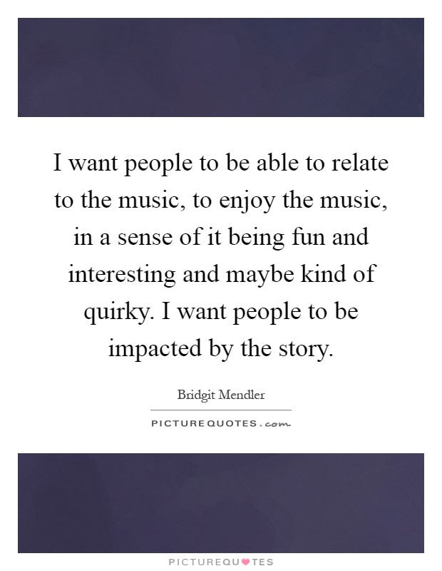 I want people to be able to relate to the music, to enjoy the music, in a sense of it being fun and interesting and maybe kind of quirky. I want people to be impacted by the story Picture Quote #1