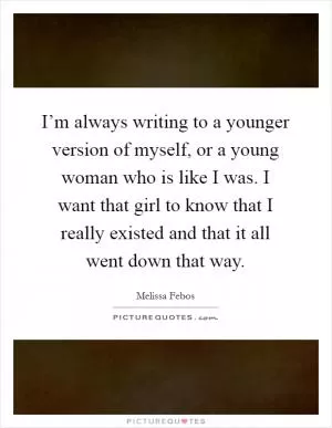 I’m always writing to a younger version of myself, or a young woman who is like I was. I want that girl to know that I really existed and that it all went down that way Picture Quote #1