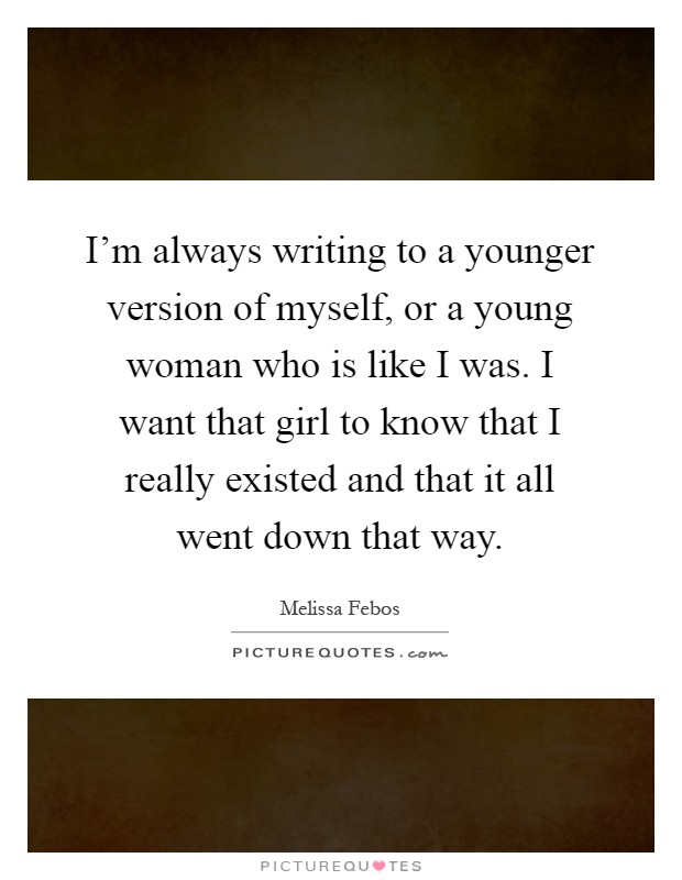 I'm always writing to a younger version of myself, or a young woman who is like I was. I want that girl to know that I really existed and that it all went down that way Picture Quote #1