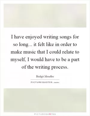 I have enjoyed writing songs for so long... it felt like in order to make music that I could relate to myself, I would have to be a part of the writing process Picture Quote #1