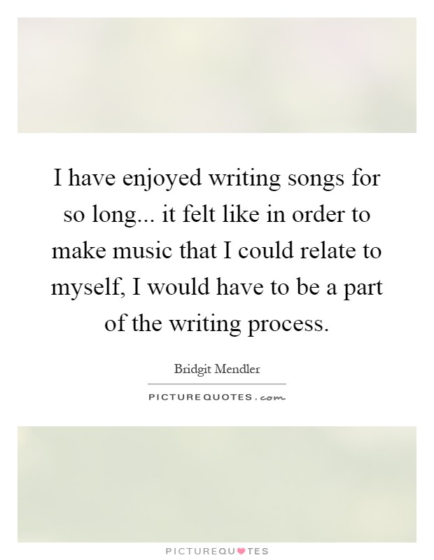 I have enjoyed writing songs for so long... it felt like in order to make music that I could relate to myself, I would have to be a part of the writing process Picture Quote #1