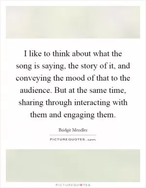 I like to think about what the song is saying, the story of it, and conveying the mood of that to the audience. But at the same time, sharing through interacting with them and engaging them Picture Quote #1
