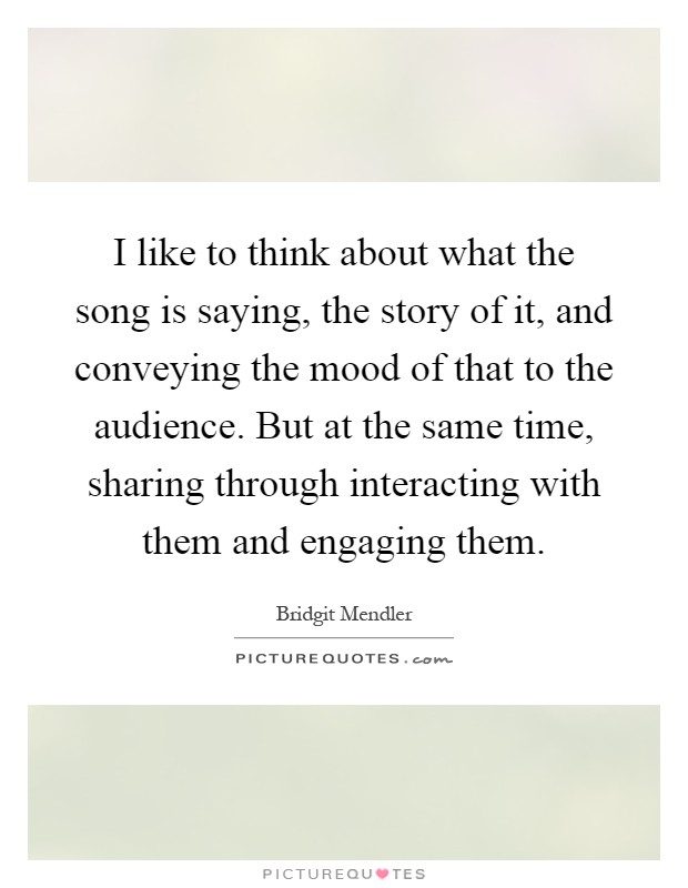 I like to think about what the song is saying, the story of it, and conveying the mood of that to the audience. But at the same time, sharing through interacting with them and engaging them Picture Quote #1