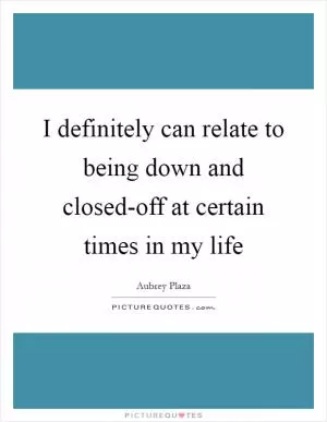 I definitely can relate to being down and closed-off at certain times in my life Picture Quote #1