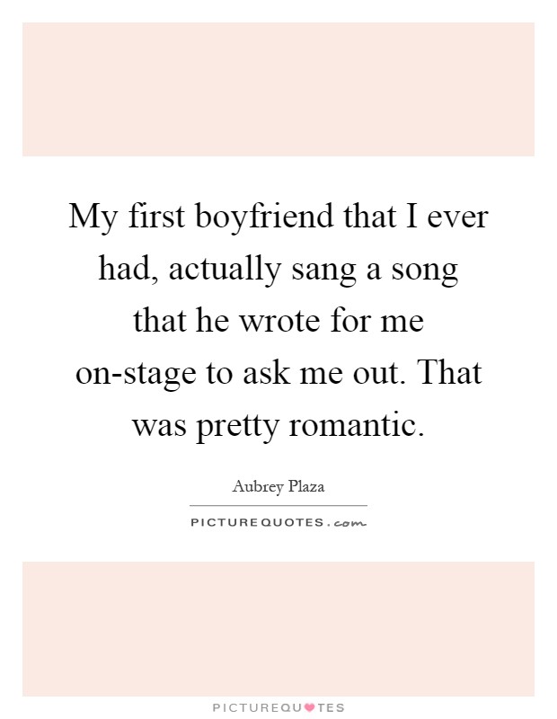 My first boyfriend that I ever had, actually sang a song that he wrote for me on-stage to ask me out. That was pretty romantic Picture Quote #1