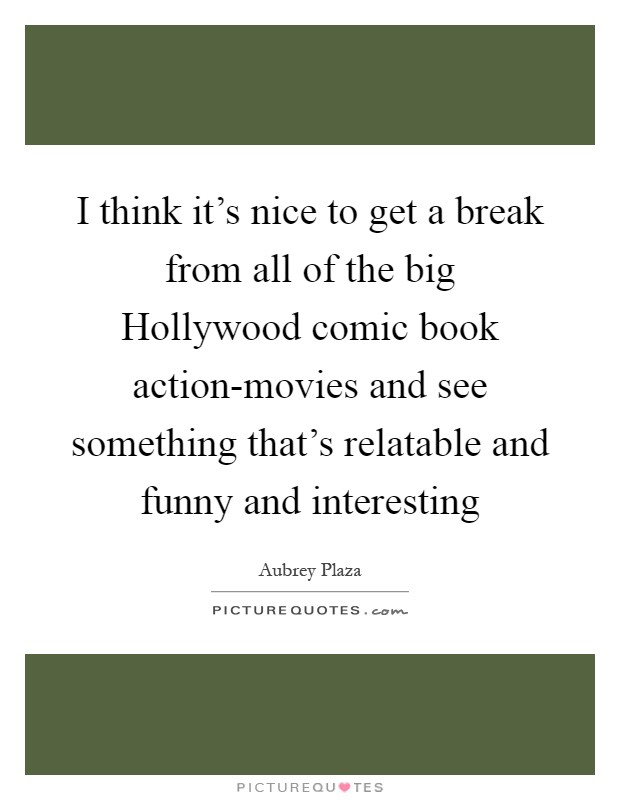 I think it's nice to get a break from all of the big Hollywood comic book action-movies and see something that's relatable and funny and interesting Picture Quote #1