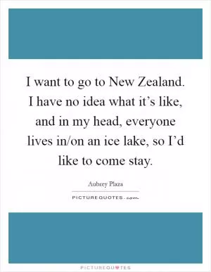 I want to go to New Zealand. I have no idea what it’s like, and in my head, everyone lives in/on an ice lake, so I’d like to come stay Picture Quote #1