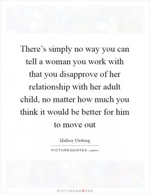 There’s simply no way you can tell a woman you work with that you disapprove of her relationship with her adult child, no matter how much you think it would be better for him to move out Picture Quote #1