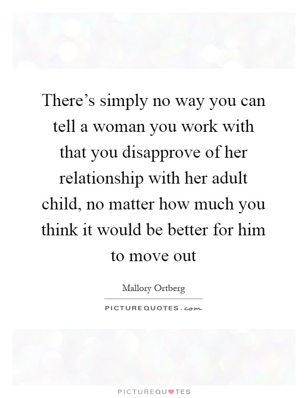 There's simply no way you can tell a woman you work with that you disapprove of her relationship with her adult child, no matter how much you think it would be better for him to move out Picture Quote #1