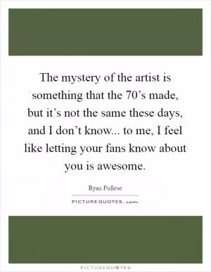 The mystery of the artist is something that the 70’s made, but it’s not the same these days, and I don’t know... to me, I feel like letting your fans know about you is awesome Picture Quote #1