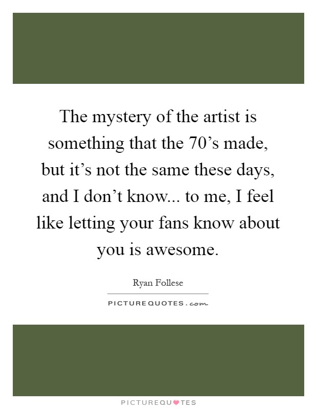 The mystery of the artist is something that the 70's made, but it's not the same these days, and I don't know... to me, I feel like letting your fans know about you is awesome Picture Quote #1