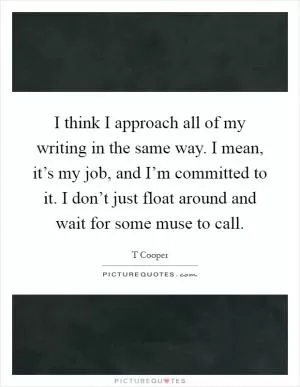 I think I approach all of my writing in the same way. I mean, it’s my job, and I’m committed to it. I don’t just float around and wait for some muse to call Picture Quote #1