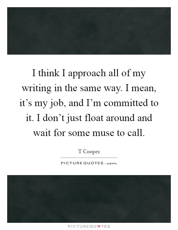 I think I approach all of my writing in the same way. I mean, it's my job, and I'm committed to it. I don't just float around and wait for some muse to call Picture Quote #1