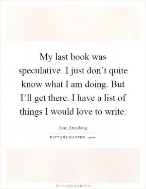 My last book was speculative. I just don’t quite know what I am doing. But I’ll get there. I have a list of things I would love to write Picture Quote #1