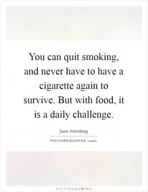 You can quit smoking, and never have to have a cigarette again to survive. But with food, it is a daily challenge Picture Quote #1
