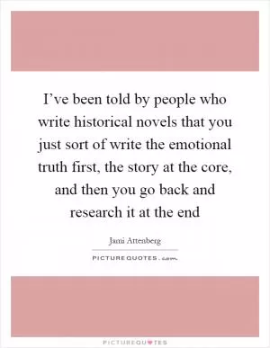 I’ve been told by people who write historical novels that you just sort of write the emotional truth first, the story at the core, and then you go back and research it at the end Picture Quote #1