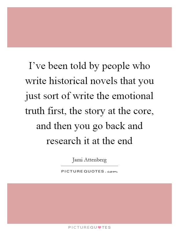I've been told by people who write historical novels that you just sort of write the emotional truth first, the story at the core, and then you go back and research it at the end Picture Quote #1