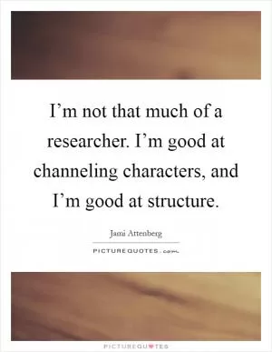I’m not that much of a researcher. I’m good at channeling characters, and I’m good at structure Picture Quote #1