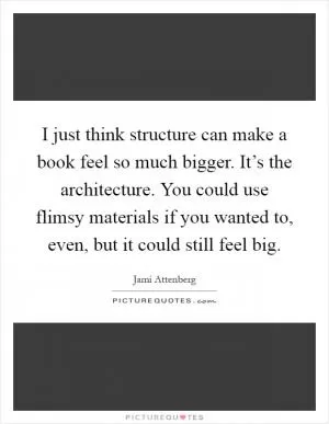 I just think structure can make a book feel so much bigger. It’s the architecture. You could use flimsy materials if you wanted to, even, but it could still feel big Picture Quote #1