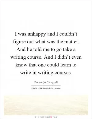 I was unhappy and I couldn’t figure out what was the matter. And he told me to go take a writing course. And I didn’t even know that one could learn to write in writing courses Picture Quote #1