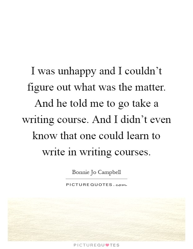 I was unhappy and I couldn't figure out what was the matter. And he told me to go take a writing course. And I didn't even know that one could learn to write in writing courses Picture Quote #1