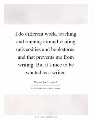 I do different work, teaching and running around visiting universities and bookstores, and that prevents me from writing. But it’s nice to be wanted as a writer Picture Quote #1