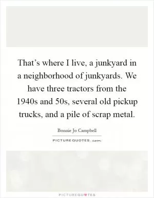 That’s where I live, a junkyard in a neighborhood of junkyards. We have three tractors from the 1940s and  50s, several old pickup trucks, and a pile of scrap metal Picture Quote #1