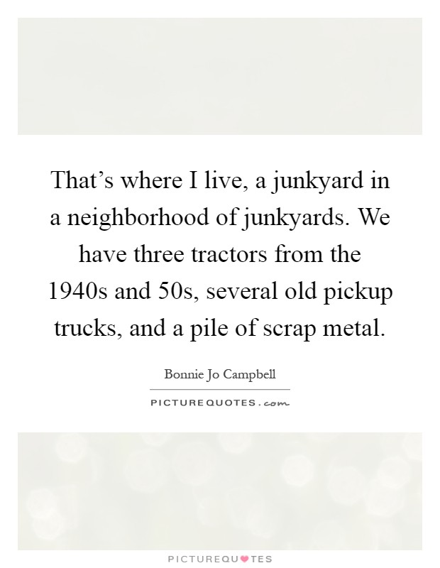 That's where I live, a junkyard in a neighborhood of junkyards. We have three tractors from the 1940s and  50s, several old pickup trucks, and a pile of scrap metal Picture Quote #1