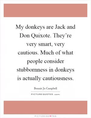 My donkeys are Jack and Don Quixote. They’re very smart, very cautious. Much of what people consider stubbornness in donkeys is actually cautiousness Picture Quote #1