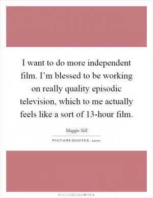 I want to do more independent film. I’m blessed to be working on really quality episodic television, which to me actually feels like a sort of 13-hour film Picture Quote #1