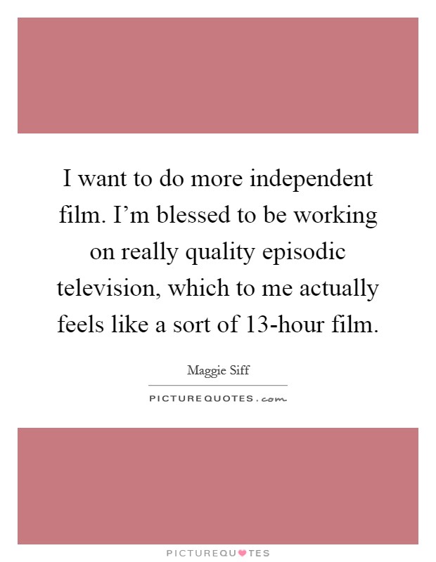 I want to do more independent film. I'm blessed to be working on really quality episodic television, which to me actually feels like a sort of 13-hour film Picture Quote #1