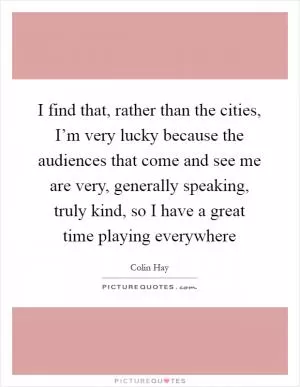 I find that, rather than the cities, I’m very lucky because the audiences that come and see me are very, generally speaking, truly kind, so I have a great time playing everywhere Picture Quote #1