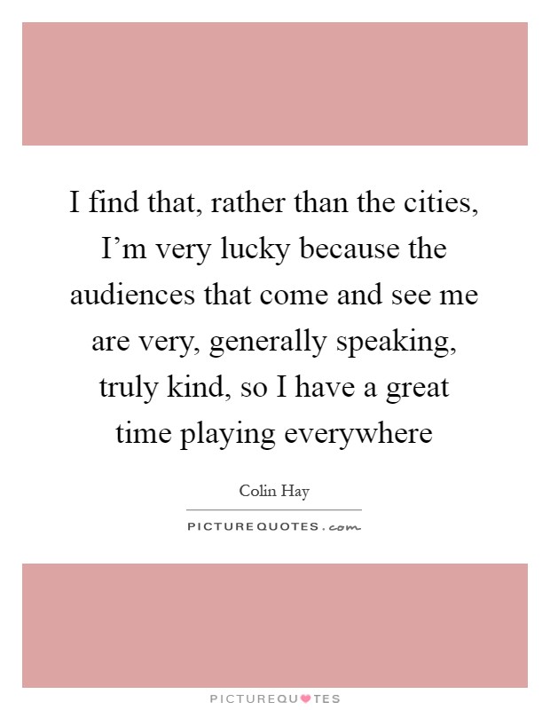 I find that, rather than the cities, I'm very lucky because the audiences that come and see me are very, generally speaking, truly kind, so I have a great time playing everywhere Picture Quote #1