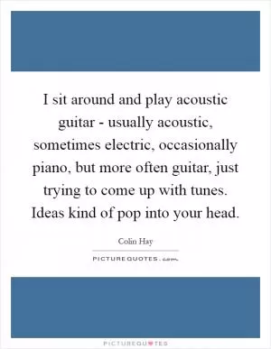 I sit around and play acoustic guitar - usually acoustic, sometimes electric, occasionally piano, but more often guitar, just trying to come up with tunes. Ideas kind of pop into your head Picture Quote #1