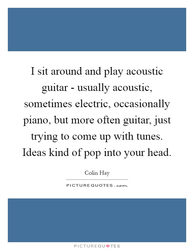 I sit around and play acoustic guitar - usually acoustic, sometimes electric, occasionally piano, but more often guitar, just trying to come up with tunes. Ideas kind of pop into your head Picture Quote #1