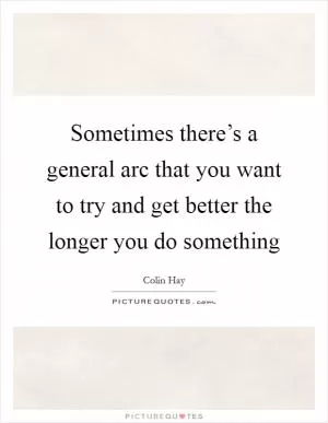 Sometimes there’s a general arc that you want to try and get better the longer you do something Picture Quote #1
