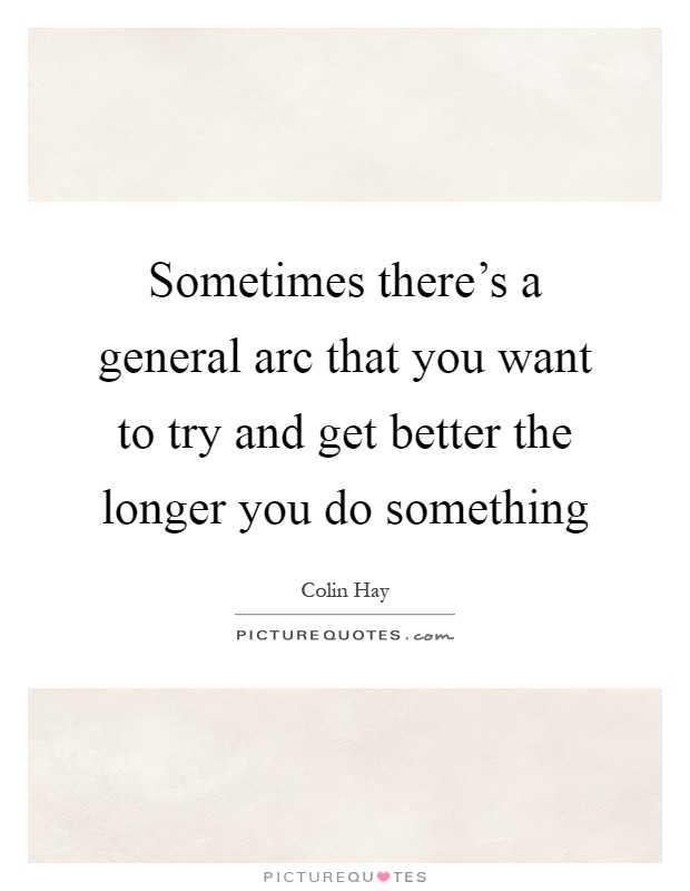 Sometimes there's a general arc that you want to try and get better the longer you do something Picture Quote #1