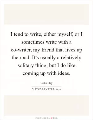 I tend to write, either myself, or I sometimes write with a co-writer, my friend that lives up the road. It’s usually a relatively solitary thing, but I do like coming up with ideas Picture Quote #1