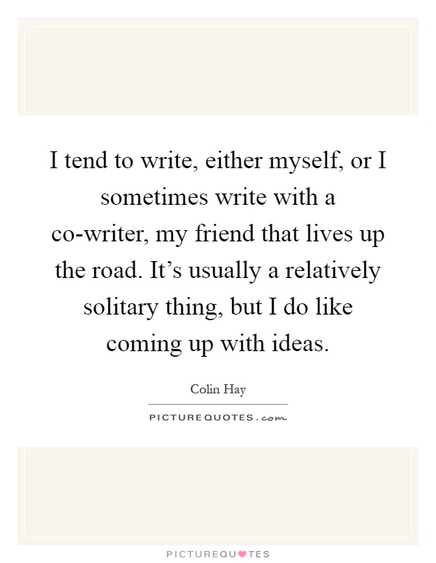 I tend to write, either myself, or I sometimes write with a co-writer, my friend that lives up the road. It's usually a relatively solitary thing, but I do like coming up with ideas Picture Quote #1